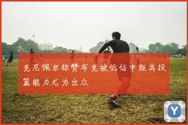 克尼佩尔称赞布克被低估中距离投篮能力尤为出众