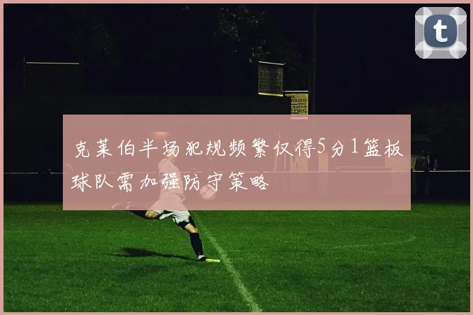 克莱伯半场犯规频繁仅得5分1篮板球队需加强防守策略
