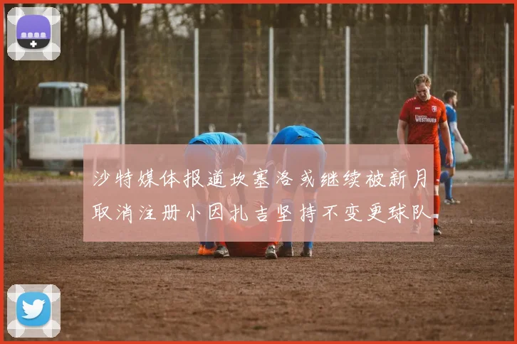 沙特媒体报道坎塞洛或继续被新月取消注册小因扎吉坚持不变更球队名单