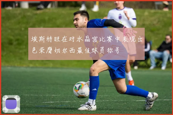 埃斯特旺在对水晶宫比赛中表现出色荣膺切尔西最佳球员称号