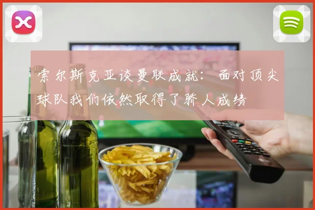 索尔斯克亚谈曼联成就：面对顶尖球队我们依然取得了骄人成绩