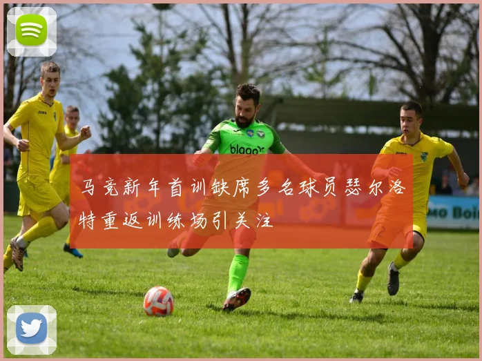 马竞新年首训缺席多名球员瑟尔洛特重返训练场引关注