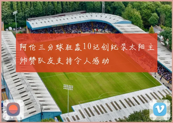 阿伦三分球狂轰10记创纪录太阳主帅赞队友支持令人感动