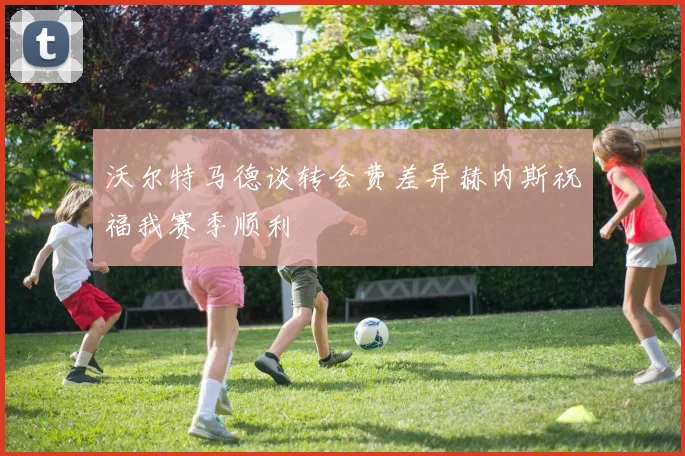 沃尔特马德谈转会费差异赫内斯祝福我赛季顺利