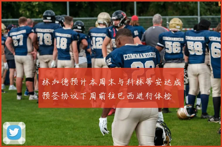 林加德预计本周末与科林蒂安达成预签协议下周前往巴西进行体检