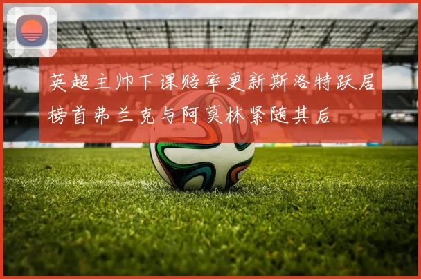 英超主帅下课赔率更新斯洛特跃居榜首弗兰克与阿莫林紧随其后