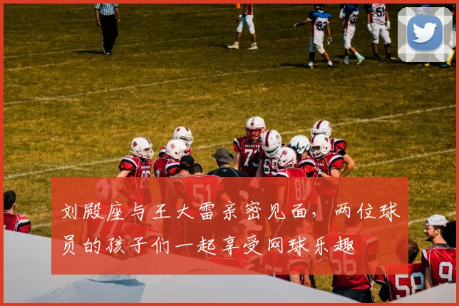 刘殿座与王大雷亲密见面，两位球员的孩子们一起享受网球乐趣