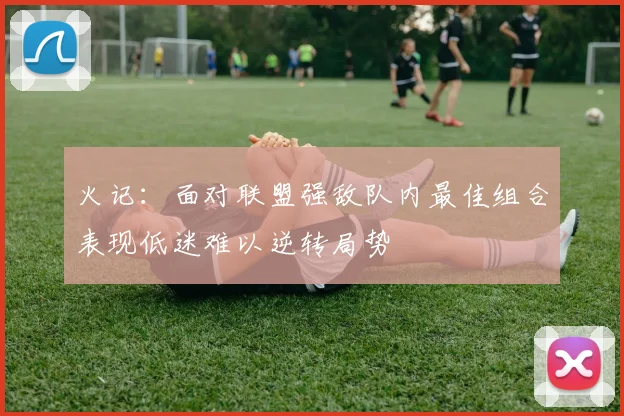 火记：面对联盟强敌队内最佳组合表现低迷难以逆转局势