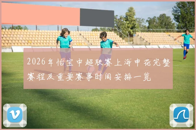 2026年怡宝中超联赛上海申花完整赛程及重要赛事时间安排一览