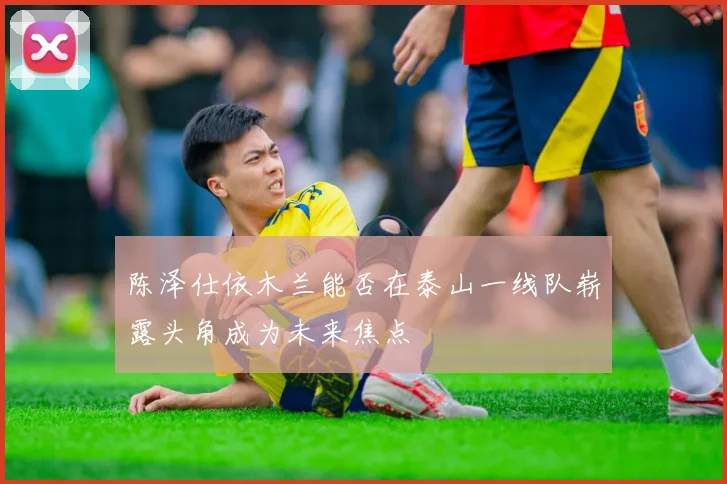 陈泽仕依木兰能否在泰山一线队崭露头角成为未来焦点