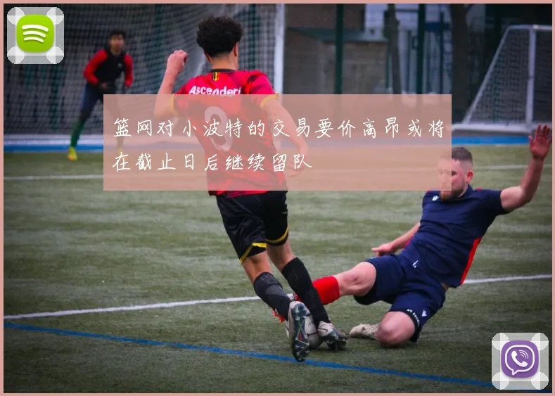 篮网对小波特的交易要价高昂或将在截止日后继续留队