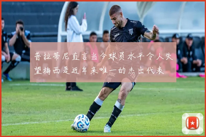 普拉蒂尼直言当今球员水平令人失望梅西是近年来唯一的杰出代表