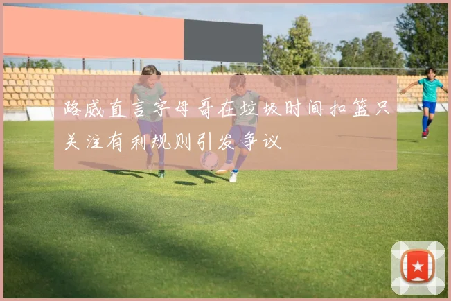 路威直言字母哥在垃圾时间扣篮只关注有利规则引发争议