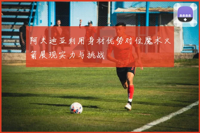 阿夫迪亚利用身材优势对位魔术火箭展现实力与挑战