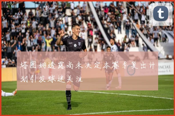塔图姆透露尚未决定本赛季复出计划引发球迷关注
