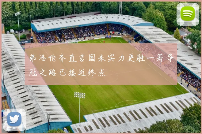 弗洛伦齐直言国米实力更胜一筹争冠之路已接近终点