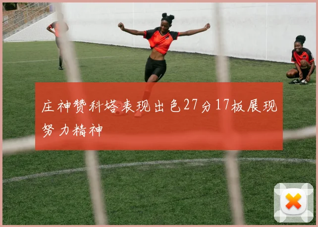 庄神赞科塔表现出色27分17板展现努力精神